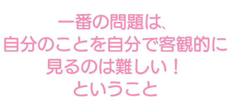 一番の問題は、 自分のことを自分で客観的に見るのは難しい! ということ