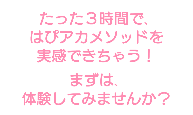 たった3時間で、 はぴアカメソッドを実感できちゃう!